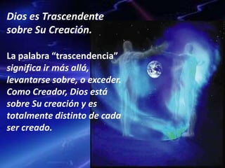 Dios es Trascendente
sobre Su Creación.
La palabra “trascendencia”
significa ir más allá,
levantarse sobre, o exceder.
Como Creador, Dios está
sobre Su creación y es
totalmente distinto de cada
ser creado.
 