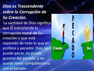 Dios es Trascendente
sobre la Corrupción de
Su Creación.
La santidad de Dios significa
que Él transciende la
corrupción moral de Su
creación y que está
separado de todo lo que es
profano y pecador. Dios no
puede pecar, no puede
gozarse del pecado, y no
puede tener compañerismo
con el pecado.
 