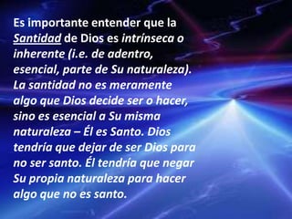 Es importante entender que la
Santidad de Dios es intrínseca o
inherente (i.e. de adentro,
esencial, parte de Su naturaleza).
La santidad no es meramente
algo que Dios decide ser o hacer,
sino es esencial a Su misma
naturaleza – Él es Santo. Dios
tendría que dejar de ser Dios para
no ser santo. Él tendría que negar
Su propia naturaleza para hacer
algo que no es santo.
 