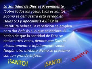 La Santidad de Dios es Preeminente ,
¡Sobre todas las cosas, Dios es Santo!
¿Cómo se demuestra esta verdad en
Isaías 6:3 y Apocalipsis 4:8? En la
literatura hebrea, la repetición se emplea
para dar énfasis a lo que se declara. El
hecho de que la santidad de Dios se
declara tres veces, denota que Dios es
absolutamente e infinitamente santo.
Ningún otro atributo divino se proclama
con tan grande énfasis.
 