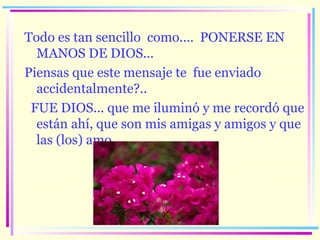 Todo es tan sencillo  como....  PONERSE EN MANOS DE DIOS...  Piensas  que este mensaje te  fue enviado accidentalmente?..  FUE DIOS... que me iluminó y me recordó que está n  ahí, que  son mis amigas y amigos  y que  las (los)  amo. 