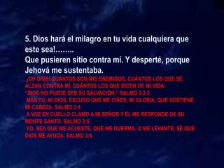 ¡OH DIOS! CUÁNTOS SON MIS ENEMIGOS, CUÁNTOS LOS QUE SE
ALZAN CONTRA MÍ, CUÁNTOS LOS QUE DICEN DE MI VIDA:
“DIOS NO PUEDE SER SU SALVACIÓN.” SALMO 3:2-3
MAS TÚ, MI DIOS, ESCUDO QUE ME CIÑES, MI GLORIA, QUE SOSTIENE
MI CABEZA. SALMO 3:4
A VOZ EN CUELLO CLAMO A MI SEÑOR Y ÉL ME RESPONDE DE SU
MONTE SANTO. SALMO 3:5
YO, SEA QUE ME ACUESTE, QUE ME DUERMA, O ME LEVANTE, SÉ QUE
DIOS ME AYUDA. SALMO 3:6
 