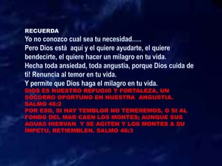 DIOS ES NUESTRO REFUGIO Y FORTALEZA, UN
SOCORRO OPORTUNO EN NUESTRA ANGUSTIA.
SALMO 46:2
POR ESO, SI HAY TEMBLOR NO TEMEREMOS, O SI AL
FONDO DEL MAR CAEN LOS MONTES; AUNQUE SUS
AGUAS HIERVAN Y SE AGITEN Y LOS MONTES A SU
ÍMPETU, RETIEMBLEN. SALMO 46:3
 