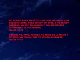 NO TEMAS, PUES YO ESTOY CONTIGO, NO MIRES CON
DESCONFIANZA, PUES YO SOY TU DIOS, Y YO TE DOY
FUERZAS, YO SOY TU AUXILIO Y CON MI DIESTRA
VICTORIOSA TE SOSTENDRÉ.
ISAÍAS 41:10
PORQUE YO, YAVÉ, TU DIOS, TE TOMO DE LA MANO Y
TE DIGO: NO TEMAS, QUE YO VENGO AYUDARTE.
ISAÍAS 41:13
 