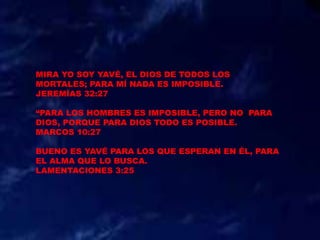 MIRA YO SOY YAVÉ, EL DIOS DE TODOS LOS
MORTALES; PARA MÍ NADA ES IMPOSIBLE.
JEREMÍAS 32:27
“PARA LOS HOMBRES ES IMPOSIBLE, PERO NO PARA
DIOS, PORQUE PARA DIOS TODO ES POSIBLE.
MARCOS 10:27
BUENO ES YAVÉ PARA LOS QUE ESPERAN EN ÉL, PARA
EL ALMA QUE LO BUSCA.
LAMENTACIONES 3:25
 