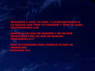 BUSCARÁS A YAVÉ, TU DIOS, Y LO ENCONTRARÁS SI
LO BUSCAS CON TODO TU CORAZÓN Y TODA TU ALMA.
DEUTERONOMIO 4:29
QUIERO A LOS QUE ME QUIEREN Y ME DEJARÉ
ENCONTRAR POR LOS QUE ME BUSCAN.
PROVERBIOS 8:17
DIOS ES PODEROSO PARA CUMPLIR LO QUE HA
PROMETIDO.
ROMANOS 4:21
 