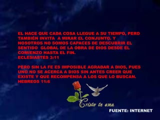 EL HACE QUE CADA COSA LLEGUE A SU TIEMPO, PERO
TAMBIÉN INVITA A MIRAR EL CONJUNTO. Y
NOSOTROS NO SOMOS CAPACES DE DESCUBRIR EL
SENTIDO GLOBAL DE LA OBRA DE DIOS DESDE EL
COMIENZO HASTA EL FIN.
ECLESIASTÉS 3:11
PERO SIN LA FE ES IMPOSIBLE AGRADAR A DIOS, PUES
UNO NO SE ACERCA A DIOS SIN ANTES CREER QUE
EXISTE Y QUE RECOMPENSA A LOS QUE LO BUSCAN.
HEBREOS 11:6
 