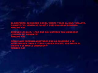 EL DESPERTÓ, SE ENCARÓ CON EL VIENTO Y DIJO AL MAR: “CÁLLATE,
CÁLMATE.” EL VIENTO SE CALMÓ Y VINO UNA GRAN BONANZA.
MARCOS 4:39
DESPUÉS LES DIJO: “¿POR QUÉ SON USTEDES TAN MIEDOSOS?
¿TODAVÍA NO TIENEN FE?
MARCOS 4:40
PERO ELLOS ESTABAN ASUSTADOS POR LO OCURRIDO Y SE
PREGUNTABAN UNOS A OTROS: “¿QUIÉN ES ÉSTE, QUE HASTA EL
VIENTO Y EL MAR LE OBEDECEN?”
MARCOS 4:41
 