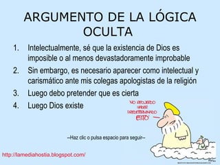 ARGUMENTO DE LA LÓGICA OCULTA  Intelectualmente, sé que la existencia de Dios es imposible o al menos devastadoramente improbable Sin embargo, es necesario aparecer como intelectual y carismático ante mis colegas apologistas de la religión Luego debo pretender que es cierta Luego Dios existe 
