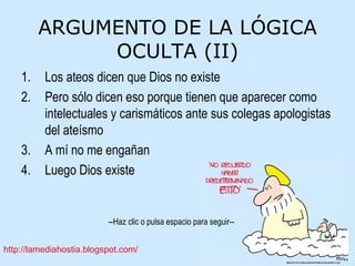ARGUMENTO DE LA LÓGICA OCULTA (II) Los ateos dicen que Dios no existe Pero sólo dicen eso porque tienen que aparecer como intelectuales y carismáticos ante sus colegas apologistas del ateísmo A mí no me engañan Luego Dios existe 