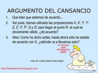 ARGUMENTO DEL CANSANCIO Que bien que estemos de acuerdo... Así pues, hemos utilizado las proposiciones X, X', Y, Y', Z, Z', P, P', Q y Q' para llegar al punto R, el cual es obviamente válido, ¿de acuerdo? Ateo: Como he dicho antes, hasta ahora sólo he estado de acuerdo con X, ¿adónde va a llevarnos esto? 