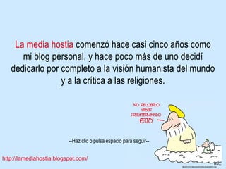 La media hostia  comenzó hace casi cinco años como mi blog personal, y hace poco más de uno decidí dedicarlo por completo a la visión humanista del mundo y a la crítica a las religiones. 