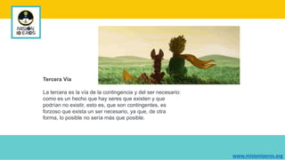 Tercera Vía
La tercera es la vía de la contingencia y del ser necesario:
como es un hecho que hay seres que existen y que
podrían no existir, esto es, que son contingentes, es
forzoso que exista un ser necesario, ya que, de otra
forma, lo posible no sería más que posible.
www.misionioeros.org
 