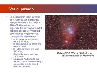 Ver el pasado
•

La astronomía tiene la virtud
de hacernos ver el pasado,
porque aunque la luz viaja a
300.000 kilómetros por
segundo, las dimensiones del
espacio son de tal magnitud
que nada de lo que vemos
corresponde al presente:
o
o
o
o
o

el sol se ve tal y como era
hace 8 minutos,
la estrella Sirio, tal como era
hace 10 años,
la Polar, tal como era hace
300 años,
Deneb, tal como era hace
1000 años,
La galaxia Andrómeda que
ahora contemplamos es la que
en realidad existía hace 2
millones de años.

Galaxia NGC 2264, a 2.600 años luz,
en la constelación de Monoceros

 
