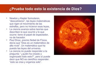 ¿Prueba todo esto la existencia de Dios?
•

•

•

•

Newton y Kepler formularon,
“descubrieron”, las leyes matemáticas
que rigen el movimiento de las
estrellas, pero no hicieron esas leyes,
La ciencia avanza sobre teorías que
describen lo que ocurrió y lo que
ocurre: tiene el papel de espectador,
no de hacedor.
Paul Dirac, premio Nobel de Física,
decía que “Dios es un matemático de
alto nivel”. Un matemático que ha
puesto las leyes del universo.
La ciencia no puede responder a la
pregunta: “¿quién ha creado y
organizado todo esto?”, pero sí puede
decir que NO es científico responder:
“esto se crea y organiza solo”.

 