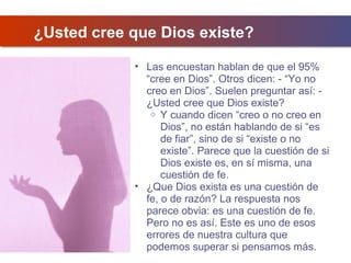 ¿Usted cree que Dios existe?
• Las encuestan hablan de que el 95%
“cree en Dios”. Otros dicen: - “Yo no
creo en Dios”. Suelen preguntar así: ¿Usted cree que Dios existe?
o Y cuando dicen “creo o no creo en
Dios”, no están hablando de si “es
de fiar”, sino de si “existe o no
existe”. Parece que la cuestión de si
Dios existe es, en sí misma, una
cuestión de fe.
• ¿Que Dios exista es una cuestión de
fe, o de razón? La respuesta nos
parece obvia: es una cuestión de fe.
Pero no es así. Este es uno de esos
errores de nuestra cultura que
podemos superar si pensamos más.

 
