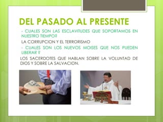 DEL PASADO AL PRESENTE
- CUALES SON LAS ESCLAVITUDES QUE SOPORTAMOS EN
NUESTRO TIEMPO?
LA CORRUPCION Y EL TERRORISMO
- CUALES SON LOS NUEVOS MOISES QUE NOS PUEDEN
LIBERAR ?
LOS SACERDOTES QUE HABLAN SOBRE LA VOLUNTAD DE
DIOS Y SOBRE LA SALVACION.
 