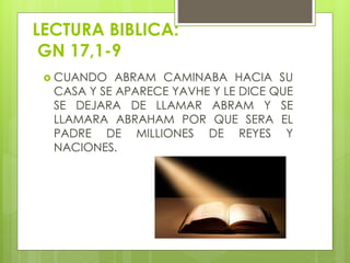 LECTURA BIBLICA:
GN 17,1-9
 CUANDO ABRAM CAMINABA HACIA SU
CASA Y SE APARECE YAVHE Y LE DICE QUE
SE DEJARA DE LLAMAR ABRAM Y SE
LLAMARA ABRAHAM POR QUE SERA EL
PADRE DE MILLIONES DE REYES Y
NACIONES.
 