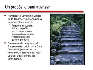 Un propósito para avanzar
 Aprender la Oración al Ángel
de la Guarda y recitarla por la
mañana al levantarse.
 Ángel de mi guarda,
dulce compañía,
no me desampares
ni de noche ni de día.
No me dejes solo,
que me perdería.
 Darse cuenta de que en el
Padrenuestro pedimos a Dios:
"No nos dejes caer en la
tentación, y líbranos del mal".
Luchar, pues, contra las
tentaciones.
 