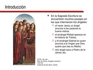 Introducción
 En la Sagrada Escritura se
encuentran muchos pasajes en
los que intervienen los ángeles:
 al nacer Jesús un ángel
anuncia a los pastores la
buena noticia;
 el arcángel Rafael aparece en
la historia de Tobías,
 y el arcángel Gabriel es quien
anuncia a la Virgen que Dios
quiere que sea su Madre;
 otro ángel saca a Pedro de la
cárcel; etc.
EYCK, Jan van
Altar de Gante: Ángeles cantando
1427-29
Catedral de San Bavo, Gante
 