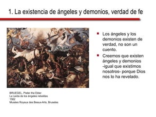 1. La existencia de ángeles y demonios, verdad de fe
 Los ángeles y los
demonios existen de
verdad, no son un
cuento.
 Creemos que existen
ángeles y demonios
-igual que existimos
nosotros- porque Dios
nos lo ha revelado.
BRUEGEL, Pieter the Elder
La caída de los ángeles rebeldes
1562
Musées Royaux des Beaux-Arts, Bruselas
 