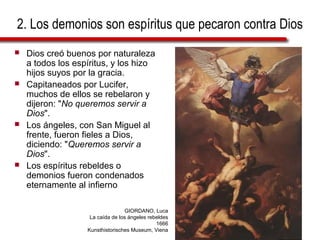 2. Los demonios son espíritus que pecaron contra Dios
 Dios creó buenos por naturaleza
a todos los espíritus, y los hizo
hijos suyos por la gracia.
 Capitaneados por Lucifer,
muchos de ellos se rebelaron y
dijeron: "No queremos servir a
Dios".
 Los ángeles, con San Miguel al
frente, fueron fieles a Dios,
diciendo: "Queremos servir a
Dios".
 Los espíritus rebeldes o
demonios fueron condenados
eternamente al infierno
GIORDANO, Luca
La caída de los ángeles rebeldes
1666
Kunsthistorisches Museum, Viena
 