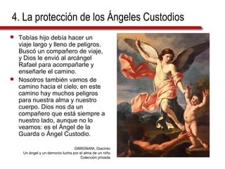 4. La protección de los Ángeles Custodios
 Tobías hijo debía hacer un
viaje largo y lleno de peligros.
Buscó un compañero de viaje,
y Dios le envió al arcángel
Rafael para acompañarle y
enseñarle el camino.
 Nosotros también vamos de
camino hacia el cielo; en este
camino hay muchos peligros
para nuestra alma y nuestro
cuerpo. Dios nos da un
compañero que está siempre a
nuestro lado, aunque no lo
veamos: es el Ángel de la
Guarda o Ángel Custodio.
GIMIGNANI, Giacinto
Un ángel y un demonio lucha por el alma de un niño
Colección privada
 