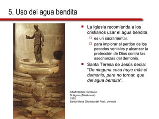 5. Uso del agua bendita
 La Iglesia recomienda a los
cristianos usar el agua bendita,
 es un sacramental,
 para implorar el perdón de los
pecados veniales y alcanzar la
protección de Dios contra las
asechanzas del demonio.
 Santa Teresa de Jesús decía:
"De ninguna cosa huye más el
demonio, para no tornar, que
del agua bendita".
CAMPAGNA, Girolamo
St Agnes (Meekness)
1592
Santa Maria Gloriosa dei Frari, Venecia
 