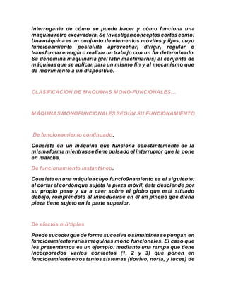 interrogante de cómo se puede hacer y cómo funciona una
maquina retro excavadora.Se investiganconceptos cortoscomo:
Una máquinaes un conjunto de elementos móviles y fijos, cuyo
funcionamiento posibilita aprovechar, dirigir, regular o
transformarenergía o realizar un trabajo con un fin determinado.
Se denomina maquinaria (del latín machinarĭus) al conjunto de
máquinasque se aplicanpara un mismo fin y al mecanismo que
da movimiento a un dispositivo.
CLASIFICACION DE MAQUINAS MONO-FUNCIONALES…
MÁQUINAS MONOFUNCIONALES SEGÚN SU FUNCIONAMIENTO
De funcionamiento continuado.
Consiste en un máquina que funciona constantemente de la
mismaformamientrasse tiene pulsado el interruptor que la pone
en marcha.
De funcionamiento instantáneo.
Consiste en una máquinacuyo funcio9namiento es el siguiente:
al cortar el cordónque sujeta la pieza móvil, ésta desciende por
su propio peso y va a caer sobre el globo que está situado
debajo, rompiéndolo al introducirse en él un pincho que dicha
pieza tiene sujeto en la parte superior.
De efectos múltiples
Puede sucederque de forma sucesiva o simultánea se pongan en
funcionamiento variasmáquinas mono funcionales. El caso que
les presentamos es un ejemplo: mediante una rampa que tiene
incorporados varios contactos (1, 2 y 3) que ponen en
funcionamiento otros tantos sistemas (tiovivo, noria, y luces) de
 