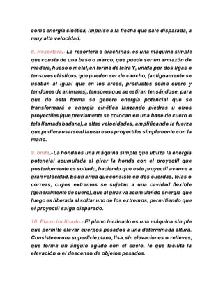 como energía cinética, impulse a la flecha que sale disparada, a
muy alta velocidad.
8. Resortera.- La resortera o tirachinas, es una máquina simple
que consta de una base o marco, que puede ser un armazón de
madera,hueso o metal,en forma de letra Y, unida por dos ligas o
tensores elásticos,que pueden ser de caucho, (antiguamente se
usaban al igual que en los arcos, productos como cuero y
tendonesde animales),tensores que se estiran tensándose, para
que de esta forma se genere energía potencial que se
transformará e energía cinética lanzando piedras u otros
proyectiles (que previamente se colocan en una base de cuero o
tela llamadabadana),a altas velocidades, amplificando la fuerza
que pudiera usarseal lanzaresos proyectiles simplemente con la
mano.
9. onda.-La honda es una máquina simple que utiliza la energía
potencial acumulada al girar la honda con el proyectil que
posteriormente es soltado,haciendo que este proyectil avance a
gran velocidad.Es un arma que consiste en dos cuerdas, telas o
correas, cuyos extremos se sujetan a una cavidad flexible
(generalmente de cuero),que al girar va acumulando energía que
luego es liberada al soltar uno de los extremos, permitiendo que
el proyectil salga disparado.
10. Plano inclinado.- El plano inclinado es una máquina simple
que permite elevar cuerpos pesados a una determinada altura.
Consiste en una superficie plana,lisa,sin elevaciones o relieves,
que forma un ángulo agudo con el suelo, lo que facilita la
elevación o el descenso de objetos pesados.
 