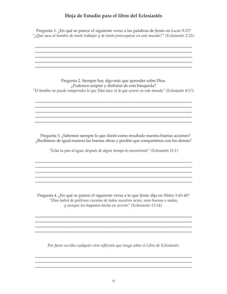Hoja de Estudio para el libro del Eclesiastés


  Pregunta 1. ¿En qué se parece el siguiente verso a las palabras de Jesús en Lucas 9:25?
¿Qué saca al hombre de tante trabajar y de tanto preocuparse en este mundo? (Eclesiastés 2:22).

 _____________________________________________________________________________
 _____________________________________________________________________________
 _____________________________________________________________________________
 _____________________________________________________________________________
 _____________________________________________________________________________


                Pregunta 2. Siempre hay algo más que aprender sobre Dios.
                      ¿Podemos aceptar y disfrutar de esta búsqueda?
El hombre no puede comprender lo que Dios hace ni lo que ocurre en este mundo (Eclesiastés 8:17).

 _____________________________________________________________________________
 _____________________________________________________________________________
 _____________________________________________________________________________
 _____________________________________________________________________________
 _____________________________________________________________________________


   Pregunta 3. ¿Sabemos siempre lo que darán como resultado nuestra buenas acciones?
 ¿Recibimos de igual manera las buenas obras y perdón que compartimos con los demás?

          Echa tu pan al agua; después de algún tiempo lo encontrarás (Eclesiastés 11:1)

 _____________________________________________________________________________
 _____________________________________________________________________________
 _____________________________________________________________________________
 _____________________________________________________________________________
 _____________________________________________________________________________


  Pregunta 4. ¿En qué se parece el siguiente verso a lo que Jesús dijo en Mateo 5:45-48?
        Dios habrá de pedirnos cuentas de todos nuestros actos, sean buenas o malas,
                 y aunque los hayamos hecho en secreto (Eclesiastés 12:14).

 _____________________________________________________________________________
 _____________________________________________________________________________
 _____________________________________________________________________________
 _____________________________________________________________________________


         Por favor escriba cualquier otra reflexión que tenga sobre el Libro de Eclesiastés:

 _____________________________________________________________________________
 _____________________________________________________________________________
 _____________________________________________________________________________


                                                 15
 