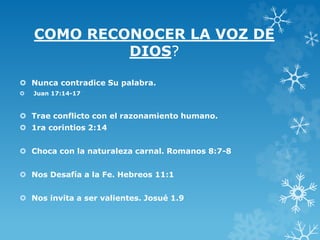 COMO RECONOCER LA VOZ DE
DIOS?
 Nunca contradice Su palabra.
 Juan 17:14-17
 Trae conflicto con el razonamiento humano.
 1ra corintios 2:14
 Choca con la naturaleza carnal. Romanos 8:7-8
 Nos Desafía a la Fe. Hebreos 11:1
 Nos invita a ser valientes. Josué 1.9
 