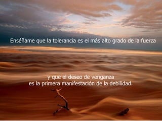 Enséñame que la tolerancia es el más alto grado de la fuerza  y que el deseo de venganza  es la primera manifestación de la debilidad.  
