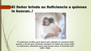 El Señor brinda su Suficiencia a quienes
le buscan..!
“Y poderoso es Dios para hacer que abunde en vosotros toda
gracia, a fin de que, teniendo siempre en todas las cosas todo
lo suficiente, abundéis para toda buena obra; 2 Corintios 9:8
(VRV 1960)