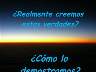 ¿Realmente creemos estas verdades? ¿Cómo lo demostramos? 