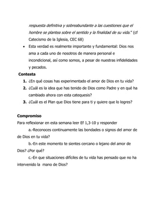 respuesta definitiva y sobreabundante a las cuestiones que el
hombre se plantea sobre el sentido y la finalidad de su vida.” (cf
Catecismo de la Iglesia, CEC 68)
 Esta verdad es realmente importante y fundamental: Dios nos
ama a cada uno de nosotros de manera personal e
incondicional, así como somos, a pesar de nuestras infidelidades
y pecados.
Contesta
1. ¿En qué cosas has experimentado el amor de Dios en tu vida?
2. ¿Cuál es la idea que has tenido de Dios como Padre y en qué ha
cambiado ahora con esta catequesis?
3. ¿Cuál es el Plan que Dios tiene para ti y quiere que lo logres?
Compromiso
Para reflexionar en esta semana leer Ef 1,3-10 y responder
a.-Reconoces continuamente las bondades o signos del amor de
de Dios en tu vida?
b.-En este momento te sientes cercano o lejano del amor de
Dios? ¿Por qué?
c.-En que situaciones difíciles de tu vida has pensado que no ha
intervenido la mano de Dios?
 