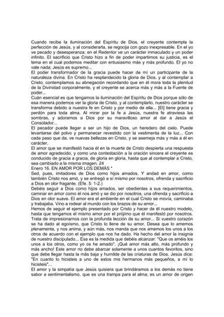 Cuando recibe la iluminación del Espíritu de Dios, el creyente contempla la 
perfección de Jesús, y al considerarla, se regocija con gozo inexpresable. En el yo 
ve pecado y desesperanza; en el Redentor ve un carácter inmaculado y un poder 
infinito. El sacrificio que Cristo hizo a fin de poder impartirnos su justicia, es el 
tema en el cual podemos meditar con entusiasmo más y más profundo. El yo no 
vale nada; Jesús es supremo... 
El poder transformador de la gracia puede hacer de mí un participante de la 
naturaleza divina. En Cristo ha resplandecido la gloria de Dios, y al contemplar a 
Cristo, contemplamos su abnegación recordando que en él mora toda la plenitud 
de la Divinidad corporalmente, y el creyente se acerca más y más a la Fuente de 
poder... 
Cuán esencial es que tengamos la iluminación del Espíritu de Dios porque sólo de 
esa manera podemos ver la gloria de Cristo, y al contemplarlo, nuestro carácter se 
transforma debido a nuestra fe en Cristo y por medio de ella... [El] tiene gracia y 
perdón para toda alma. Al mirar por la fe a Jesús, nuestra fe atraviesa las 
sombras, y adoramos a Dios por su maravilloso amor al dar a Jesús el 
Consolador... 
El pecador puede llegar a ser un hijo de Dios, un heredero del cielo. Puede 
levantarse del polvo y permanecer revestido con la vestimenta de la luz... Con 
cada paso que da, ve nuevas bellezas en Cristo, y se asemeja más y más a él en 
carácter. 
El amor que se manifestó hacia él en la muerte de Cristo despierta una respuesta 
de amor agradecido, y como una contestación a la oración sincera el creyente es 
conducido de gracia a gracia, de gloria en gloria, hasta que al contemplar a Cristo, 
sea cambiado a la misma imagen. 24 
Enero 16. EN AMOR POR LOS DEMÁS * 
Sed, pues, imitadores de Dios como hijos amados. Y andad en amor, como 
también Cristo nos amó, y se entregó a sí mismo por nosotros, ofrenda y sacrificio 
a Dios en olor fragante. (Efe. 5: 1-2.) 
Debéis seguir a Dios como hijos amados, ser obedientes a sus requerimientos, 
caminar en amor como él nos amó y se dio por nosotros, una ofrenda y sacrificio a 
Dios en olor suave. El amor era el ambiente en el cual Cristo se movía, caminaba 
y trabajaba. Vino a rodear al mundo con los brazos de su amor... 
Hemos de seguir el ejemplo presentado por Cristo y hacer de él nuestro modelo, 
hasta que tengamos el mismo amor por el prójimo que él manifestó por nosotros. 
Trata de impresionarnos con la profunda lección de su amor... Si vuestro corazón 
se ha dado al egoísmo, que Cristo lo llene de su amor. Desea que lo amemos 
plenamente, y nos anima, y aún más, nos manda que nos amemos los unos a los 
otros de acuerdo con el ejemplo que nos ha dado. Ha hecho del amor la insignia 
de nuestro discipulado... Esa es la medida que debéis alcanzar: "Que os améis los 
unos a los otros, como yo os he amado". ¡Qué amor más alto, más profundo y 
más ancho! Este amor no debe abarcar solamente a unos cuantos favoritos, sino 
que debe llegar hasta la más baja y humilde de las criaturas de Dios. Jesús dice: 
"En cuanto lo hicisteis a uno de estos mis hermanos más pequeños, a mí lo 
hicisteis"... 
El amor y la simpatía que Jesús quisiera que brindáramos a los demás no tiene 
sabor a sentimentalismo, que es una trampa para el alma; es un amor de origen 
 