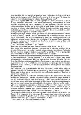 tu amor debe fluir día tras día y hora tras hora, reclamo por la fe la gracia y el 
poder que tú has prometido". Se aferra firmemente de la promesa: "Si alguno de 
vosotros tiene falta de sabiduría, pídala a Dios..., y le será dada". 
¡Cuánto se agrada el Maestro con esta dependencia! ¡Cómo se deleita en oír la 
súplica ferviente e incesante!... Con gracia maravillosa y ennoblecedora el Señor 
santifica al humilde que ruega, dándole poder para cumplir con las más pesadas 
responsabilidades. Todo lo que se emprende se hace para el Señor, y esto eleva y 
santifica la petición más insignificante. Reviste de nueva dignidad cada palabra, 
cada acto, y une al más humilde obrero, al más pobre de los siervos de Dios... con 
el mayor de los ángeles de las cortes celestiales... 
Los hijos y las hijas de Dios tienen que hacer una gran obra en el mundo. Deben 
aceptar la Palabra de Dios como su consejera y han de impartirla a otros. Deben 
hacer brillar la luz... En su conversación y en su comportamiento mostrarán que 
gozan de una conversión diaria a los principios de la verdad. Tales creyentes 
serán un espectáculo al mundo, a los ángeles y a los hombres, y Dios será 
glorificado en ellos. 167 
Junio 7. NADA ES DEMASIADO PEQUEÑO * 
Bueno es Jehová a los que en él esperan, al alma que le busca. Lam. 3: 25. 
Hay pocos que realmente aprecian y aprovechan el precioso privilegio de la 
oración. Deberíamos ir a Jesús y contarle todas nuestras necesidades. Podemos 
llevarle nuestras cargas y problemas, pequeños y grandes. Todo lo que pueda 
causarnos dificultades, deberíamos llevarlo al Señor en oración. 
Perdemos muchas preciosas bendiciones al dejar de llevar nuestras necesidades, 
problemas y pesares a nuestro Salvador. Él es el admirable Consejero. Vela sobre 
su iglesia con intenso interés, y con un corazón lleno de tierna simpatía. Entra en 
la profundidad de nuestras necesidades. Pero nuestros caminos no son siempre 
sus caminos. Él ve el resultado de cada acción y nos pide que confiemos con 
paciencia en su sabiduría, no en los supuestamente sabios planes de nuestra 
propia hechura. 
No ceséis de orar. Si la respuesta se tarda, esperadla. Poned todos vuestros 
planes a los pies del Redentor. Asciendan vuestras oraciones importunas a Dios. 
Si es para la gloria de su nombre, oiréis las confortantes palabras: "Sea hecho 
conforme a tu palabra". 
No podemos cansar a Cristo con fervientes súplicas. No dependemos de Dios 
tanto como debiéramos. Dejemos sin pronunciar toda palabra de queja. Hablemos 
de fe y de ánimo mientras esperamos a Dios... Tened temor de la duda para que 
no llegue a ser un hábito que destruya la fe. El proceder del Padre celestial puede 
parecernos oscuro, misterioso e inexplicable, sin embargo debemos confiar en él. 
¡Oh, cuán precioso es Jesús para el alma que confía en él! Pero muchos caminan 
en tinieblas porque entierran su fe en la sombra de Satanás... Nunca, ni por un 
instante debemos permitir que Satanás piense que su poder para afligir y 
mortificar es mayor que el poder de Cristo para sostener y fortalecer... 
Toda oración sincera que se eleva es mezclada con la eficacia de la sangre de 
Cristo. Si la respuesta tarda es porque Dios desea que mostremos una santa 
osadía en reclamar la palabra que él empeñó. Fiel es el que prometió. Nunca 
abandonará al alma que se entrega plenamente a él. 168 
Junio 8. NUESTRO INTERCESOR PERSONAL * 
 