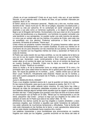 ¿Quién es el que condenará? Cristo es el que murió; más aun, el que también 
resucitó, el que además está a la diestra de Dios, el que también intercede por 
nosotros. Rom. 8: 34. 
El Señor Jesús es su intercesor personal... Repita una y otra ves, muchas veces, 
durante el día: "Jesús murió por mí. Me vio en peligro, expuesto a la destrucción, y 
derramó su vida por salvarme. El no contempla sin sentir compasión al alma 
postrada a sus pies como un temeroso suplicante, y no dejará de alzarme". El 
llegó a ser el Ahogado del hombre. Ha levantado a los que creen en él y ha puesto 
un tesoro de bendiciones a su disposición. Los hombres no pueden conceder una 
sola bendición a sus semejantes, no pueden quitar una sola mancha de pecado. 
Lo único que en verdad vale son los méritos y la justicia de Cristo, pero esto nos 
es acreditado con rica plenitud. Podemos acercarnos a Dios en cualquier 
momento. Al hacerlo él contesta: "Heme aquí'. 
Cristo mismo se proclama nuestro Intercesor. El quisiera hacemos saber que se 
comprometió bondadosamente a ser nuestro Sustituto. El pone sus méritos en el 
incensario de oro para ofrecerlos con las oraciones de sus santos, de manera que 
éstas se mezclen con los fragantes méritos de Cristo y asciendan al Padre en la 
nube de incienso. 
El Padre oye cada oración de sus hijos contritos. La voz de súplica de la tierra se 
une con la voz de nuestro Intercesor que implora en el cielo, cuya voz el Padre 
siempre oye. Asciendan, pues, continuamente a Dios nuestras oraciones. No 
suban ellas en el nombre de algún ser humano, sino en el nombre de Aquel que 
es nuestro Sustituto y Garantía. Cristo nos ha dado su nombre para que lo 
usemos. El dice: "Pedid en mi nombre"... 
Jesús lo recibe y le da la bienvenida como su amigo personal. El lo ama y ha 
prometido abrir para usted todos los tesoros de su gracia para que sean suyos. Le 
dice: "En aquel día pediréis en mi nombre..., pues... habéis creído que yo salí de 
Dios" (Juan 16:26-27). Virtualmente está diciendo: Haced uso de mi nombre, y 
esto será vuestro pasaporte al corazón de mi Padre, y a todas las riquezas de su 
gracia. 169 
Junio 9. ÁNGELES EN EL HOGAR * 
Pues a sus ángeles mandará acerca de ti, que te guarden en todos tus caminos. 
En las manos te llevarán, para que tu pie no tropiece en piedra. Sal. 91:11-12. 
Los ángeles de Dios están velando sobre nosotros. En esta tierra hay miles y 
decenas de miles de mensajeros celestiales enviados por el Padre para impedir 
que Satanás obtenga alguna ventaja sobre aquellos que se niegan a caminar en el 
sendero del mal. Y estos ángeles que guardan a los hijos de Dios en la tierra están 
en comunicación con el Padre en el cielo. "Mirad que no menospreciéis a uno de 
estos, pequeños -dijo Cristo- ; porque os digo que sus ángeles en los cielos ven 
siempre el rostro de mi Padre que está en los cielos" (Mat. 18: 10). 
Dificilmente nos damos cuenta de que hay ángeles a nuestro alrededor; y esos 
preciosos ángeles, que ministran a aquellos que serán herederos de salvación, 
nos están salvando de muchísimas tentaciones y dificultades. Toda la familia del 
cielo está interesada en las familias de la tierra; y cuán agradecidos deberíamos 
ser por este interés manifestado hacia nosotros día y noche. 
Las palabras impacientes y poco bondadosas que pronunciamos en nuestros 
hogares son oídas por los ángeles; ¿queréis encontrar en los libros del cielo el 
 