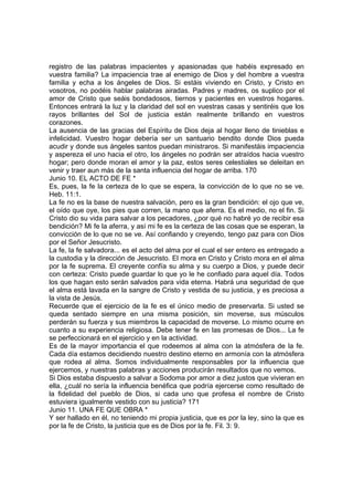registro de las palabras impacientes y apasionadas que habéis expresado en 
vuestra familia? La impaciencia trae al enemigo de Dios y del hombre a vuestra 
familia y echa a los ángeles de Dios. Si estáis viviendo en Cristo, y Cristo en 
vosotros, no podéis hablar palabras airadas. Padres y madres, os suplico por el 
amor de Cristo que seáis bondadosos, tiernos y pacientes en vuestros hogares. 
Entonces entrará la luz y la claridad del sol en vuestras casas y sentiréis que los 
rayos brillantes del Sol de justicia están realmente brillando en vuestros 
corazones. 
La ausencia de las gracias del Espíritu de Dios deja al hogar lleno de tinieblas e 
infelicidad. Vuestro hogar debería ser un santuario bendito donde Dios pueda 
acudir y donde sus ángeles santos puedan ministraros. Si manifestáis impaciencia 
y aspereza el uno hacia el otro, los ángeles no podrán ser atraídos hacia vuestro 
hogar; pero donde moran el amor y la paz, estos seres celestiales se deleitan en 
venir y traer aun más de la santa influencia del hogar de arriba. 170 
Junio 10. EL ACTO DE FE * 
Es, pues, la fe la certeza de lo que se espera, la convicción de lo que no se ve. 
Heb. 11:1. 
La fe no es la base de nuestra salvación, pero es la gran bendición: el ojo que ve, 
el oído que oye, los pies que corren, la mano que aferra. Es el medio, no el fin. Si 
Cristo dio su vida para salvar a los pecadores, ¿por qué no habré yo de recibir esa 
bendición? Mi fe la aferra, y así mi fe es la certeza de las cosas que se esperan, la 
convicción de lo que no se ve. Así confiando y creyendo, tengo paz para con Dios 
por el Señor Jesucristo. 
La fe, la fe salvadora... es el acto del alma por el cual el ser entero es entregado a 
la custodia y la dirección de Jesucristo. El mora en Cristo y Cristo mora en el alma 
por la fe suprema. El creyente confía su alma y su cuerpo a Dios, y puede decir 
con certeza: Cristo puede guardar lo que yo le he confiado para aquel día. Todos 
los que hagan esto serán salvados para vida eterna. Habrá una seguridad de que 
el alma está lavada en la sangre de Cristo y vestida de su justicia, y es preciosa a 
la vista de Jesús. 
Recuerde que el ejercicio de la fe es el único medio de preservarla. Si usted se 
queda sentado siempre en una misma posición, sin moverse, sus músculos 
perderán su fuerza y sus miembros la capacidad de moverse. Lo mismo ocurre en 
cuanto a su experiencia religiosa. Debe tener fe en las promesas de Dios... La fe 
se perfeccionará en el ejercicio y en la actividad. 
Es de la mayor importancia el que rodeemos al alma con la atmósfera de la fe. 
Cada día estamos decidiendo nuestro destino eterno en armonía con la atmósfera 
que rodea al alma. Somos individualmente responsables por la influencia que 
ejercemos, y nuestras palabras y acciones producirán resultados que no vemos. 
Si Dios estaba dispuesto a salvar a Sodoma por amor a diez justos que vivieran en 
ella, ¿cuál no sería la influencia benéfica que podría ejercerse como resultado de 
la fidelidad del pueblo de Dios, si cada uno que profesa el nombre de Cristo 
estuviera igualmente vestido con su justicia? 171 
Junio 11. UNA FE QUE OBRA * 
Y ser hallado en él, no teniendo mi propia justicia, que es por la ley, sino la que es 
por la fe de Cristo, la justicia que es de Dios por la fe. Fil. 3: 9. 
 