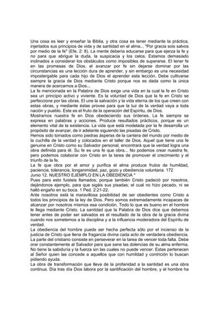 Una cosa es leer y enseñar la Biblia, y otra cosa es tener mediante la práctica, 
injertados sus principios de vida y de santidad en el alma... "Por gracia sois salvos 
por medio de la fe" (Efe. 2: 8). La mente debería educarse para que ejerza la fe y 
no para que abrigue la duda, la suspicacia y los celos. Estamos demasiado 
inclinados a considerar los obstáculos como imposibles de superarse. El tener fe 
en las promesas de Dios, el avanzar por fe sin dejarse dominar por las 
circunstancias es una lección dura de aprender, y sin embargo es una necesidad 
impostergable para cada hijo de Dios el aprender esta lección. Debe cultivarse 
siempre la gracia de Dios mediante Cristo porque nos es dada como la única 
manera de acercarnos a Dios... 
La fe mencionada en la Palabra de Dios exige una vida en la cual la fe en Cristo 
sea un principio activo y viviente. Es la voluntad de Dios que la fe en Cristo se 
perfeccione por las obras. El une la salvación y la vida eterna de los que creen con 
estas obras, y mediante éstas provee para que la luz de la verdad vaya a toda 
nación y pueblo. Este es el fruto de la operación del Espíritu, de Dios. 
Mostramos nuestra fe en Dios obedeciendo sus órdenes. La fe siempre se 
expresa en palabras y acciones. Produce resultados prácticos, porque es un 
elemento vital de la existencia. La vida que está modelada por la fe desarrolla un 
propósito de avanzar, de ir adelante siguiendo las pisadas de Cristo. 
Hemos sido tomados como piedras ásperas de la cantera del mundo por medio de 
la cuchilla de la verdad y colocados en el taller de Dios. Aquel que tiene una fe 
genuina en Cristo como su Salvador personal, encontrará que la verdad logra una 
obra definida para él. Su fe es una fe que obra... No podemos crear nuestra fe, 
pero podemos colaborar con Cristo en la tarea de promover el crecimiento y el 
triunfo de la fe. 
La fe que obra por el amor y purifica el alma produce frutos de humildad, 
paciencia, tolerancia, longanimidad, paz, gozo y obediencia voluntaria. 172 
Junio 12. NUESTRO EJEMPLO EN LA OBEDIENCIA * 
Pues para esto fuisteis llamados; porque también Cristo padeció por nosotros, 
dejándonos ejemplo, para que sigáis sus pisadas; el cual no hizo pecado, ni se 
halló engaño en su boca. 1 Ped. 2:21-22. 
Ante nosotros está la maravillosa posibilidad de ser obedientes como Cristo a 
todos los principios de la ley de Dios. Pero somos extremadamente incapaces de 
alcanzar por nosotros mismos esa condición. Todo lo que es bueno en el hombre 
le llega mediante Cristo. La santidad que la Palabra de Dios dice que debemos 
tener antes de poder ser salvados es el resultado de la obra de la gracia divina 
cuando nos sometemos a la disciplina y a la influencia moderadora del Espíritu de 
verdad. 
La obediencia del hombre puede ser hecha perfecta sólo por el incienso de la 
justicia de Cristo que llena de fragancia divina cada acto de verdadera obediencia. 
La parte del cristiano consiste en perseverar en la tarea de vencer toda falta. Debe 
orar constantemente al Salvador para que sane las dolencias de su alma enferma. 
No tiene la sabiduría y la fuerza sin las cuales no puede vencer. Estas pertenecen 
al Señor quien las concede a aquellos que con humildad y contrición lo buscan 
pidiendo ayuda. 
La obra de transformación que lleva de la profanidad a la santidad es una obra 
continua. Día tras día Dios labora por la santificación del hombre, y el hombre ha 
 