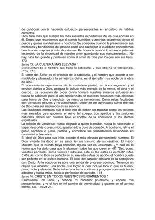 de colaborar con él haciendo esfuerzos perseverantes en el cultivo de hábitos 
correctos. 
Dios hará más que cumplir las más elevadas expectativas de los que confían en 
él. Desea que recordemos que si somos humildes y contritos estaremos donde él 
puede y quiere manifestarse a nosotros. Se complace cuando le presentamos sus 
mercedes y bendiciones del pasado como una razón por la cual debe concedernos 
bendiciones mayores y más abundantes. Es honrado cuando lo amamos y damos 
testimonio de la sinceridad de nuestro amor guardando sus mandamientos... No 
hay nada tan grande y poderoso como el amor de Dios por los que son sus hijos. 
173 
Junio 13. LA CULTURA MAS ELEVADA * 
Bienaventurado el hombre que halla la sabiduría, y que obtiene la inteligencia. 
Prov. 3:13. 
El temor del Señor es el principio de la sabiduría, y el hombre que accede a ser 
modelado y plasmado a la semejanza divina, es el ejemplar más noble de la obra 
de Dios... 
El conocimiento experimental de la verdadera piedad, en la consagración y el 
servicio diarios a Dios, asegura la cultura más elevada de la mente, el alma y el 
cuerpo... La recepción del poder divino honrará nuestros sinceros esfuerzos en 
busca de sabiduría para el uso concienzudo de nuestras facultades más elevadas 
para honra de Dios y bendición de nuestros semejantes. Como estas facultades 
son derivadas de Dios y no autocreadas, deberían ser apreciadas como talentos 
de Dios para ser empleados en su servicio. 
Las facultades mentales que el cielo nos da deben ser tratadas como los poderes 
más elevados para gobernar el reino del cuerpo. Los apetitos y las pasiones 
naturales deben ser puestos bajo el control de la conciencia y los afectos 
espirituales... 
La religión de Jesucristo nunca degrada a quien la recibe, nunca lo hace rudo o 
torpe, descortés o presumido, apasionado o duro de corazón. Al contrario, refina el 
gusto, santifica el juicio, purifica y ennoblece los pensamientos llevándolos en 
cautividad a Jesucristo. 
El ideal de Dios para sus hijos excede el más elevado pensamiento humano. El 
Dios viviente ha dado en su santa ley un trasunto de su carácter. El mayor 
Maestro que el mundo haya conocido alguna vez es Jesucristo. ¿Y cuál es la 
norma que ha dado para que la alcancen todos los que creen en él? "Sed, pues, 
vosotros perfectos, como vuestro Padre que está en los ciclos es perfecto" (Mat. 
5:48). Así como Dios es perfecto en su elevada esfera de acción, el hombre puede 
ser perfecto en su esfera humana. El ideal del carácter cristiano es la semejanza 
con Cristo. Ante nosotros se abre una senda de progreso continuo. Tenemos un 
objeto que alcanzar, una norma que lograr la cual incluye todo lo que es bueno, 
puro, noble y elevado. Debe haber una lucha continua y progreso constante hacia 
adelante y hacia arriba, hacia la perfección de carácter. 174 
Junio 14. CRISTO EN TODOS NUESTROS PENSAMIENTOS * 
Examíname, oh Dios, y conoce mi corazón; pruébame y conoce mis 
pensamientos; y ve si hay en mí camino de perversidad, y guíame en el camino 
eterno. Sal. 139:23-24. 
 
