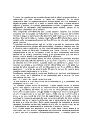 Pocos se dan cuenta que es un deber ejercer control sobre los pensamientos y la 
imaginación. Es difícil mantener la mente no disciplinada fija en temas 
provechosos. Pero si los pensamientos no son empleados en forma apropiada, la 
religión no puede florecer en el alma. La mente debe estar ocupada en cosas 
sagradas y eternas, o acariciará pensamientos triviales y superficiales. Deben 
disciplinarse las facultades tanto intelectuales como morales, porque así se 
fortalecerán y mejorarán por el ejercicio. 
Para comprender correctamente este asunto debemos recordar que nuestros 
corazones son depravados por naturaleza y que somos incapaces por nosotros 
mismos de seguir un camino correcto. Solamente podremos ganar la victoria por la 
gracia de Dios combinada con nuestro mayor esfuerzo. El intelecto, tanto como el 
corazón, debe consagrarse al servicio de Dios. El tiene derecho sobre todo lo que 
hay de nosotros. 
Pocos creen que la humanidad esté tan hundida o que sea tan plenamente mala, 
tan desesperadamente opuesta a Dios como lo es... Cuando la mente no está bajo 
la influencia directa del Espíritu de Dios, Satanás puede moldearla a su voluntad. 
Depravará todas las facultades racionales que pueda controlar. El se opone 
completamente a Dios en sus gustos, puntos de vista, preferencias, aversiones, 
elección de las cosas y propósitos; no hay gusto por las cosas que Dios ama o 
aprueba, sino un deleite en aquellas cosas que él desprecia... 
Si Cristo mora en el corazón, estará en todos nuestros pensamientos. Nuestros 
pensamientos más profundos serán de él, de su amor, su pureza. El llenará todas 
las cámaras de nuestra mente. Nuestros afectos se centrarán en Jesús. Todas 
nuestras esperanzas y expectativas estarán relacionadas con él. El gozo más 
elevado del alma consistirá en vivir la vida presente con fe en el Hijo de Dios, 
aguardando y amando su advenimiento. El será la corona de nuestro gozo. 
Nuestros corazones reposarán en su amor. 
Aquellos que han entrenado la mente para deleitarse en ejercicios espirituales son 
los que pueden ser trasladados sin ser anonadados por la pureza y la gloria 
trascendente del cielo. 175 
Junio 15. EL ORO DEL CARÁCTER CRISTIANO * 
De más estima es el buen nombre que las muchas riquezas, y la buena fama más 
que la plata y el oro. Prov. 22:1. 
Los hombres pueden aspirar al renombre, Pueden desear poseer un nombre 
grande. Para algunos la suma de su ambición consiste en la posesión de casas, 
terrenos y abundancia de dinero, las cosas que los harán grandes a la vista del 
mundo. Desean colocarse en un lugar desde el cual puedan mirar hacia abajo con 
un aire de superioridad a los que son pobres. Todo esto es construir sobre la 
arena, y su casa caerá de improviso. La superioridad en la escala social no 
constituye la verdadera grandeza. Lo que no aumenta el valor del alma no tiene 
verdadero valor en sí mismo. Lo único que vale la pena alcanzar es la grandeza 
de alma a la vista del cielo. Quizá nunca conozcáis la verdadera y elevada 
naturaleza de vuestro trabajo. Sólo podéis medir el valor de vuestro propio ser por 
el de la Vida que fue dada para salvar a todos los que quieran recibirla. 
Todo hombre tendrá una estimación de su propio valor cuando llegue a ser 
colaborador de Cristo, cuando haga la obra que Cristo hizo, llenando el mundo de 
la justicia de Cristo, cumpliendo un cometido del Altísimo... El cometido dado a los 
 