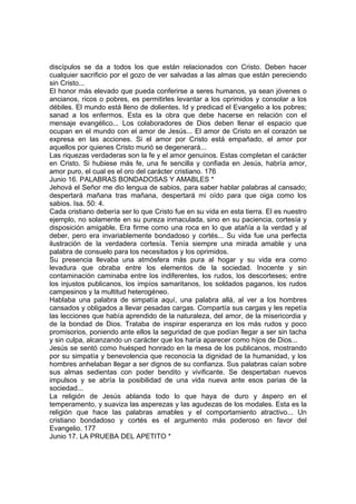 discípulos se da a todos los que están relacionados con Cristo. Deben hacer 
cualquier sacrificio por el gozo de ver salvadas a las almas que están pereciendo 
sin Cristo... 
El honor más elevado que pueda conferirse a seres humanos, ya sean jóvenes o 
ancianos, ricos o pobres, es permitirles levantar a los oprimidos y consolar a los 
débiles. El mundo está lleno de dolientes. Id y predicad el Evangelio a los pobres; 
sanad a los enfermos. Esta es la obra que debe hacerse en relación con el 
mensaje evangélico... Los colaboradores de Dios deben llenar el espacio que 
ocupan en el mundo con el amor de Jesús... El amor de Cristo en el corazón se 
expresa en las acciones. Si el amor por Cristo está empañado, el amor por 
aquellos por quienes Cristo murió se degenerará... 
Las riquezas verdaderas son la fe y el amor genuinos. Estas completan el carácter 
en Cristo. Si hubiese más fe, una fe sencilla y confiada en Jesús, habría amor, 
amor puro, el cual es el oro del carácter cristiano. 176 
Junio 16. PALABRAS BONDADOSAS Y AMABLES * 
Jehová el Señor me dio lengua de sabios, para saber hablar palabras al cansado; 
despertará mañana tras mañana, despertará mi oído para que oiga como los 
sabios. Isa. 50: 4. 
Cada cristiano debería ser lo que Cristo fue en su vida en esta tierra. El es nuestro 
ejemplo, no solamente en su pureza inmaculada, sino en su paciencia, cortesía y 
disposición amigable. Era firme como una roca en lo que atañía a la verdad y al 
deber, pero era invariablemente bondadoso y cortés... Su vida fue una perfecta 
ilustración de la verdadera cortesía. Tenía siempre una mirada amable y una 
palabra de consuelo para los necesitados y los oprimidos. 
Su presencia llevaba una atmósfera más pura al hogar y su vida era como 
levadura que obraba entre los elementos de la sociedad. Inocente y sin 
contaminación caminaba entre los indiferentes, los rudos, los descorteses; entre 
los injustos publicanos, los impíos samaritanos, los soldados paganos, los rudos 
campesinos y la multitud heterogéneo. 
Hablaba una palabra de simpatía aquí, una palabra allá, al ver a los hombres 
cansados y obligados a llevar pesadas cargas. Compartía sus cargas y les repetía 
las lecciones que había aprendido de la naturaleza, del amor, de la misericordia y 
de la bondad de Dios. Trataba de inspirar esperanza en los más rudos y poco 
promisorios, poniendo ante ellos la seguridad de que podían llegar a ser sin tacha 
y sin culpa, alcanzando un carácter que los haría aparecer como hijos de Dios... 
Jesús se sentó como huésped honrado en la mesa de los publicanos, mostrando 
por su simpatía y benevolencia que reconocía la dignidad de la humanidad, y los 
hombres anhelaban llegar a ser dignos de su confianza. Sus palabras caían sobre 
sus almas sedientas con poder bendito y vivificante. Se despertaban nuevos 
impulsos y se abría la posibilidad de una vida nueva ante esos parias de la 
sociedad... 
La religión de Jesús ablanda todo lo que haya de duro y áspero en el 
temperamento, y suaviza las asperezas y las agudezas de los modales. Esta es la 
religión que hace las palabras amables y el comportamiento atractivo... Un 
cristiano bondadoso y cortés es el argumento más poderoso en favor del 
Evangelio. 177 
Junio 17. LA PRUEBA DEL APETITO * 
 