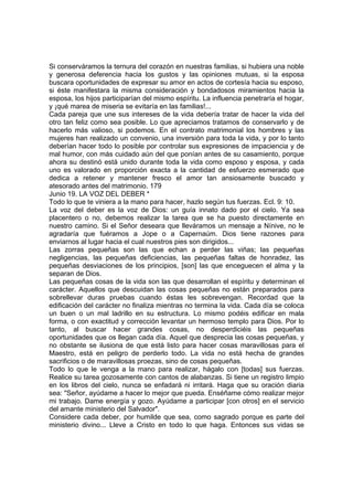 Si conserváramos la ternura del corazón en nuestras familias, si hubiera una noble 
y generosa deferencia hacia los gustos y las opiniones mutuas, si la esposa 
buscara oportunidades de expresar su amor en actos de cortesía hacia su esposo, 
si éste manifestara la misma consideración y bondadosos miramientos hacia la 
esposa, los hijos participarían del mismo espíritu. La influencia penetraría el hogar, 
y ¡qué marea de miseria se evitaría en las familias!... 
Cada pareja que une sus intereses de la vida debería tratar de hacer la vida del 
otro tan feliz como sea posible. Lo que apreciamos tratamos de conservarlo y de 
hacerlo más valioso, si podemos. En el contrato matrimonial los hombres y las 
mujeres han realizado un convenio, una inversión para toda la vida, y por lo tanto 
deberían hacer todo lo posible por controlar sus expresiones de impaciencia y de 
mal humor, con más cuidado aún del que ponían antes de su casamiento, porque 
ahora su destinó está unido durante toda la vida como esposo y esposa, y cada 
uno es valorado en proporción exacta a la cantidad de esfuerzo esmerado que 
dedica a retener y mantener fresco el amor tan ansiosamente buscado y 
atesorado antes del matrimonio. 179 
Junio 19. LA VOZ DEL DEBER * 
Todo lo que te viniera a la mano para hacer, hazlo según tus fuerzas. Ecl. 9: 10. 
La voz del deber es la voz de Dios: un guía innato dado por el cielo. Ya sea 
placentero o no, debemos realizar la tarea que se ha puesto directamente en 
nuestro camino. Si el Señor deseara que lleváramos un mensaje a Nínive, no le 
agradaría que fuéramos a Jope o a Capernaúm. Dios tiene razones para 
enviarnos al lugar hacia el cual nuestros pies son dirigidos... 
Las zorras pequeñas son las que echan a perder las viñas; las pequeñas 
negligencias, las pequeñas deficiencias, las pequeñas faltas de honradez, las 
pequeñas desviaciones de los principios, [son] las que enceguecen el alma y la 
separan de Dios. 
Las pequeñas cosas de la vida son las que desarrollan el espíritu y determinan el 
carácter. Aquellos que descuidan las cosas pequeñas no están preparados para 
sobrellevar duras pruebas cuando éstas les sobrevengan. Recordad que la 
edificación del carácter no finaliza mientras no termina la vida. Cada día se coloca 
un buen o un mal ladrillo en su estructura. Lo mismo podéis edificar en mala 
forma, o con exactitud y corrección levantar un hermoso templo para Dios. Por lo 
tanto, al buscar hacer grandes cosas, no desperdiciéis las pequeñas 
oportunidades que os llegan cada día. Aquel que desprecia las cosas pequeñas, y 
no obstante se ilusiona de que está listo para hacer cosas maravillosas para el 
Maestro, está en peligro de perderlo todo. La vida no está hecha de grandes 
sacrificios o de maravillosas proezas, sino de cosas pequeñas. 
Todo lo que le venga a la mano para realizar, hágalo con [todas] sus fuerzas. 
Realice su tarea gozosamente con cantos de alabanzas. Si tiene un registro limpio 
en los libros del cielo, nunca se enfadará ni irritará. Haga que su oración diaria 
sea: "Señor, ayúdame a hacer lo mejor que pueda. Enséñame cómo realizar mejor 
mi trabajo. Dame energía y gozo. Ayúdame a participar [con otros] en el servicio 
del amante ministerio del Salvador". 
Considere cada deber, por humilde que sea, como sagrado porque es parte del 
ministerio divino... Lleve a Cristo en todo lo que haga. Entonces sus vidas se 
 