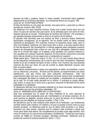 llenarán de brillo y gratitud. Harán lo mejor posible, marchando hacia adelante 
alegremente en el servicio del Señor, sus corazones llenos con su gozo. 180 
Junio 20. EL VIVIR PARA OTROS * 
El Hijo del Hombre no vino para ser servido, sino para servir, y para dar su vida en 
rescate por muchos. Mat. 20:28. 
No debemos vivir para nosotros mismos. Cristo vino a este mundo para vivir por 
otros: no para ser servido sino para servir. Si os esforzáis para vivir como él vivió, 
estaréis diciendo al mundo: "Contemplad al Hombre del Calvario". Por precepto y 
por ejemplo estaréis conduciendo a otros en el camino de la rectitud. 
El pecado más difundido que nos separa de Dios y provoca tantos trastornos 
espirituales contagiosos, es el egoísmo. No se puede volver al Señor excepto 
mediante la abnegación. Por nosotros mismos no podemos hacer nada; pero si 
Dios nos fortalece, podemos vivir para hacer bien a otros, y de esta manera rehuir 
el mal del egoísmo. No necesitamos ir a tierras paganas para manifestar nuestros 
deseos de consagrarlo todo a Dios en una vida útil y abnegada. Debemos hacer 
esto en el círculo del hogar, en la iglesia, entre aquellos con quienes tratamos y 
con aquellos con quienes hacemos negocios. En las mismas vocaciones comunes 
de la vida es donde se ha de negar el yo y mantenerlo en sujeción. 
Pablo podía decir: "Cada día muero" (1 Cor. 15: 31). Es esa muerte diaria del yo 
en las pequeñas transacciones de la vida lo que nos hace vencedores. Debemos 
olvidar el yo por el deseo de hacer el bien a otros. Con muchos hay una decidida 
carencia de amor por otros. En vez de cumplir su deber fielmente, buscan más 
bien su propio placer 
Dios impone positivamente a todos sus seguidores el deber de beneficiar a otros 
con su influencia y recursos... Al obrar por los demás, se experimentará una dulce 
satisfacción, una paz íntima que será suficiente recompensa... Esto les 
proporcionará algo más que una recompensa terrenal; porque todo cumplimiento 
fiel y abnegado del deber es notado por los ángeles, y resplandece en el registro 
de la vida. En el cielo nadie pensará en sí mismo, ni buscará su propio placer; 
pero todos, a causa de un amor puro y genuino, buscarán la felicidad de los seres 
celestiales a su alrededor. 
Si deseamos disfrutar de la sociedad celestial en la tierra renovada, debemos ser 
gobernados aquí por los principios celestiales. 181 
Junio 21. NINGUNO ESTA LIBRE DE LA TENTACIÓN * 
Que sois guardados por el poder de Dios mediante la fe, para alcanzar la 
salvación que está preparada para ser manifestada en el tiempo postrero. En lo 
cual vosotros os alegráis, aunque ahora por un poco de tiempo, si es necesario, 
tengáis que ser afligidos en diversas pruebas. 1 Ped. 1:5-6. 
No pensemos que la vida cristiana está exenta de la tentación. Las tentaciones 
vendrán sobre cada cristiano. El cristiano y el que no acepta a Cristo como su guía 
tendrán pruebas. La diferencia está en que el último está sirviendo a un tirano, 
haciendo sus viles tareas, mientras que el cristiano está sirviendo a Aquel que 
murió para darle vida eterna. No consideremos la prueba como algo extraño, sino 
como el medio por el cual somos purificados y fortalecidos. "Tened por sumo gozo 
cuando os halléis en diversas pruebas", Santiago amonesta, "sabiendo que la 
prueba de vuestra fe produce paciencia" (Sant. 1: 2-3) 
 