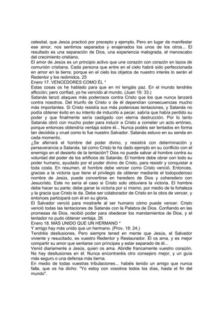 celestial, que Jesús practicó por precepto y ejemplo. Pero en lugar de manifestar 
ese amor, nos sentimos separados y enajenados los unos de los otros... El 
resultado es una separación de Dios, una experiencia malograda, el menoscabo 
del crecimiento cristiano. 
El amor de Jesús es un principio activo que une corazón con corazón en lazos de 
comunión cristiana. Cada persona que entre en el cielo habrá sido perfeccionada 
en amor en la tierra; porque en el cielo los objetos de nuestro interés lo serán el 
Redentor y los redimidos. 25 
Enero 17. VENCEDORES COMO ÉL * 
Estas cosas os he hablado para que en mí tengáis paz. En el mundo tendréis 
aflicción; pero confiad, yo he vencido al mundo. (Juan 16: 33.) 
Satanás lanzó ataques más poderosos contra Cristo que los que nunca lanzará 
contra nosotros. Del triunfo de Cristo o de él dependían consecuencias mucho 
más importantes. Si Cristo resistía sus más poderosas tentaciones, y Satanás no 
podía obtener éxito en su intento de inducirlo a pecar, sabría que había perdido su 
poder y que finalmente sería castigado con eterna destrucción. Por lo tanto 
Satanás obró con mucho poder para inducir a Cristo a cometer un acto erróneo, 
porque entonces obtendría ventaja sobre él... Nunca podéis ser tentados en forma 
tan decidida y cruel como lo fue nuestro Salvador. Satanás estuvo en su senda en 
cada momento. 
¿Se aferrará el hombre del poder divino, y resistirá con determinación y 
perseverancia a Satanás, tal como Cristo le ha dado ejemplo en su conflicto con el 
enemigo en el desierto de la tentación? Dios no puede salvar al hombre contra su 
voluntad del poder de los artificios de Satanás. El hombre debe obrar con todo su 
poder humano, ayudado por el poder divino de Cristo, para resistir y conquistar a 
toda costa. En resumen, el hombre debe vencer como Cristo venció. Entonces, 
gracias a la victoria que tiene el privilegio de obtener mediante el todopoderoso 
nombre de Jesús, puede convertirse en heredero de Dios y coheredero con 
Jesucristo. Este no sería el caso si Cristo solo obtuviera la victoria. El hombre 
debe hacer su parte; debe ganar la victoria por sí mismo, por medio de la fortaleza 
y la gracia que Cristo le da. Debe ser colaborador de Cristo en la obra de vencer, y 
entonces participará con él en su gloria. 
El Salvador venció para mostrarle al ser humano cómo puede vencer. Cristo 
venció todas las tentaciones de Satanás con la Palabra de Dios. Confiando en las 
promesas de Dios, recibió poder para obedecer los mandamientos de Dios, y el 
tentador no pudo obtener ventaja. 26 
Enero 18. MAS UNIDO QUE UN HERMANO * 
Y amigo hay más unido que un hermano. (Prov. 18: 24.) 
Tendréis desilusiones, Pero siempre tened en mente que Jesús, el Salvador 
viviente y resucitado, es vuestro Redentor y Restaurador. Él os ama, y es mejor 
compartir su amor que sentarse con príncipes y estar separado de él... 
Venid diariamente a Jesús, quien os ama. Abridle francamente vuestro corazón. 
No hay desilusiones en él. Nunca encontraréis otro consejero mejor, y un guía 
más seguro o una defensa más tierna. 
En medio de todas vuestras tribulaciones... habéis tenido un amigo que nunca 
falla, que os ha dicho: "Yo estoy con vosotros todos los días, hasta el fin del 
mundo". 
 