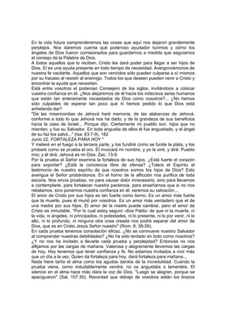 En la vida futura comprenderemos las cosas que aquí nos dejaron grandemente 
perplejos. Nos daremos cuenta qué poderoso ayudador tuvimos y cómo los 
ángeles de Dios fueron comisionados para guardarnos a medida que seguíamos 
el consejo de la Palabra de Dios. 
A todos aquellos que lo reciben, Cristo les dará poder para llegar a ser hijos de 
Dios. El es una ayuda presente en todo tiempo de necesidad. Avergoncémonos de 
nuestra fe vacilante. Aquellos que son vencidos sólo pueden culparse a sí mismos 
por su fracaso al resistir al enemigo. Todos los que deseen pueden venir a Cristo y 
encontrar la ayuda que necesitan. 
Está entre vosotros el poderoso Consejero de los siglos, invitándoos a colocar 
vuestra confianza en él. ¿Nos alejaremos de él hacia los indecisos seres humanos 
que están tan enteramente necesitados de Dios como nosotros?... ¿No hemos 
sido culpables de esperar tan poco que ni hemos pedido lo que Dios está 
anhelando dar? 
"De las misericordias de Jehová haré memoria, de las alabanzas de Jehová, 
conforme a todo lo que Jehová nos ha dado, y de la grandeza de sus beneficios 
hacia la casa de Israel... Porque dijo: Ciertamente mi pueblo son, hijos que no 
mienten; y fue su Salvador. En toda angustia de ellos él fue angustiado, y el ángel 
de su faz los salvó..." (Isa. 63:7-9). 182 
Junio 22. FORTALEZA PARA HOY * 
Y meteré en el fuego a la tercera parte, y los fundiré como se funde la plata, y los 
probaré como se prueba el oro. Él invocará mi nombre, y yo le oiré, y diré: Pueblo 
mío; y él dirá: Jehová es mi Dios. Zac. 13-9. 
Por la prueba el Señor examina la fortaleza de sus hijos. ¿Está fuerte el corazón 
para soportar? ¿Está la conciencia libre de ofensa? ¿Tolera el Espíritu el 
testimonio de nuestro espíritu de que nosotros somos los hijos de Dios? Esto 
averigua el Señor probándonos. En el horno de la aflicción nos purifica de toda 
escoria. Nos envía pruebas, no para causar dolor innecesario, sino para llevarnos 
a contemplarle, para fortalecer nuestra paciencia, para enseñarnos que si no nos 
rebelamos, sino ponemos nuestra confianza en él, veremos su salvación... 
El amor de Cristo por sus hijos es tan fuerte como tierno. Es un amor más fuerte 
que la muerte, pues él murió por nosotros. Es un amor más verdadero que el de 
una madre por sus hijos. El amor de la madre puede cambiar, pero el amor de 
Cristo es inmutable. "Por lo cual estoy seguro -dice Pablo- de que ni la muerte, ni 
la vida, ni ángeles, ni principados, ni potestades, ni lo presente, ni lo por venir, ni lo 
alto, ni lo profundo, ni ninguna otra cosa creada nos podrá separar del amor de 
Dios, que es en Cristo Jesús Señor nuestro" (Rom. 8: 38-39). 
En cada prueba tenemos consolación eficaz. ¿No se conmueve nuestro Salvador 
al comprender nuestras debilidades? ¿No ha sido tentado en todo como nosotros? 
¿Y no nos ha invitado a llevarle cada prueba y perplejidad? Entonces no nos 
aflijamos por las cargas de mañana. Valerosa y alegremente llevemos las cargas 
de hoy. Hoy tenemos que tener confianza y fe. No estamos invitados a vivir más 
que un día a la vez. Quien da fortaleza para hoy, dará fortaleza para mañana... 
Nada hiere tanto el alma como los agudos dardos de la incredulidad. Cuando la 
prueba viene, como indudablemente vendrá, no os angustiéis o lamentéis. El 
silencio en el alma hace más clara la voz de Dios. "Luego se alegran, porque se 
apaciguaron" (Sal. 107:30). Recordad que debajo de vosotros están los brazos 
 