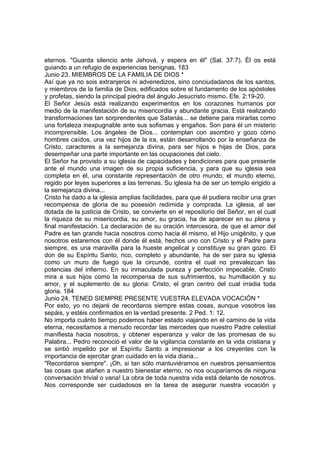 eternos. "Guarda silencio ante Jehová, y espera en él" (Sal. 37:7). Él os está 
guiando a un refugio de experiencias benignas. 183 
Junio 23. MIEMBROS DE LA FAMILIA DE DIOS * 
Así que ya no sois extranjeros ni advenedizos, sino conciudadanos de los santos, 
y miembros de la familia de Dios, edificados sobre el fundamento de los apóstoles 
y profetas, siendo la principal piedra del ángulo Jesucristo mismo. Efe. 2:19-20. 
El Señor Jesús está realizando experimentos en los corazones humanos por 
medio de la manifestación de su misericordia y abundante gracia. Está realizando 
transformaciones tan sorprendentes que Satanás... se detiene para mirarlas como 
una fortaleza inexpugnable ante sus sofismas y engaños. Son para él un misterio 
incomprensible. Los ángeles de Dios... contemplan con asombro y gozo cómo 
hombres caídos, una vez hijos de la ira, están desarrollando por la enseñanza de 
Cristo, caracteres a la semejanza divina, para ser hijos e hijas de Dios, para 
desempeñar una parte importante en las ocupaciones del cielo. 
El Señor ha provisto a su iglesia de capacidades y bendiciones para que presente 
ante el mundo una imagen de su propia suficiencia, y para que su iglesia sea 
completa en él, una constante representación de otro mundo, el mundo eterno, 
regido por leyes superiores a las terrenas. Su iglesia ha de ser un templo erigido a 
la semejanza divina... 
Cristo ha dado a la iglesia amplias facilidades, para que él pudiera recibir una gran 
recompensa de gloria de su posesión redimida y comprada. La iglesia, al ser 
dotada de la justicia de Cristo, se convierte en el repositorio del Señor, en el cual 
la riqueza de su misericordia, su amor, su gracia, ha de aparecer en su plena y 
final manifestación. La declaración de su oración intercesora, de que el amor del 
Padre es tan grande hacia nosotros como hacia él mismo, el Hijo unigénito, y que 
nosotros estaremos con él donde él está, hechos uno con Cristo y el Padre para 
siempre, es una maravilla para la hueste angelical y constituye su gran gozo. El 
don de su Espíritu Santo, rico, completo y abundante, ha de ser para su iglesia 
como un muro de fuego que la circunde, contra el cual no prevalezcan las 
potencias del infierno. En su inmaculada pureza y perfección impecable, Cristo 
mira a sus hijos como la recompensa de sus sufrimientos, su humillación y su 
amor, y el suplemento de su gloria: Cristo, el gran centro del cual irradia toda 
gloria. 184 
Junio 24. TENED SIEMPRE PRESENTE VUESTRA ELEVADA VOCACIÓN * 
Por esto, yo no dejaré de recordaros siempre estas cosas, aunque vosotros las 
sepáis, y estéis confirmados en la verdad presente. 2 Ped. 1: 12. 
No importa cuánto tiempo podemos haber estado viajando en el camino de la vida 
eterna, necesitamos a menudo recordar las mercedes que nuestro Padre celestial 
manifiesta hacia nosotros, y obtener esperanza y valor de las promesas de su 
Palabra... Pedro reconoció el valor de la vigilancia constante en la vida cristiana y 
se sintió impelido por el Espíritu Santo a impresionar a los creyentes con la 
importancia de ejercitar gran cuidado en la vida diaria... 
"Recordaros siempre". ¡Oh, si tan sólo mantuviéramos en nuestros pensamientos 
las cosas que atañen a nuestro bienestar eterno, no nos ocuparíamos de ninguna 
conversación trivial o vana! La obra de toda nuestra vida está delante de nosotros. 
Nos corresponde ser cuidadosos en la tarea de asegurar nuestra vocación y 
 