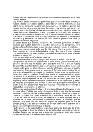 nuestra elección, obedeciendo los sencillos conocimientos contenidos en la santa 
Palabra de Dios... 
Hay muchas cosas erróneas que permitimos que pasen inadvertidas cuando por 
nuestra piadosa conversación podemos establecer un ejemplo de bien hacer, que 
podría ser un constante reproche para los perversos. No podemos permitir que 
nuestro ejemplo parezca que sanciona la maldad. Hay un cielo que ganar y un 
infierno que evitar. En las iglesias con muchos miembros... existe el peligro de 
rebajar las normas. Cuando muchos se congregan, algunos están más expuestos 
a volverse descuidados e indiferentes qué si ellos estuvieran aislados y tuvieran 
que valerse por sí mismos. Pero aun bajo circunstancias adversas, podemos velar 
en oración y establecer un ejemplo de una conducta piadosa, que será un 
poderoso testimonio de justicia. 
El Señor desea que seamos fervorosos. No podemos permitimos el hablar 
palabras que puedan desanimar a nuestros compañeros de peregrinaje, en la 
senda cristiana. Cristo ha dado su vida para que podamos vivir con él en gloria... 
Ahora nos estamos preparando para la vida eterna futura, y pronto, si somos 
fieles, veremos las puertas de la ciudad de nuestro Dios girar sobre sus brillantes 
goznes para que las naciones que han guardado la verdad puedan entrar a poseer 
su herencia eterna. 185 
Junio 25. NUESTRA MISIÓN EN EL MUNDO * 
Como tú me enviaste al mundo, así yo los he enviado al mundo. Juan 17. 18. 
La separación del mundo, en obediencia a la orden divina, ¿nos inhabilitará para la 
obra que el Señor nos ha dejado? ¿Nos estorbará de hacer el bien en nuestro 
derredor? No. Cuanto más firme sea nuestro asidero en el cielo, tanto mayor será 
nuestro poder para ser útiles. Debemos estudiar el Modelo, para que el espíritu 
que habitó en Cristo pueda morar en nosotros. Al Salvador no se lo halló entre los 
eminentes y honorables del mundo. No empleó su tiempo entre los que buscaban 
su propia comodidad y deleite. Trabajó para ayudar a los que necesitaban ayuda, 
para salvar a los perdidos y a los que perecían, para levantar a los caídos, para 
romper el yugo de opresión de los que estaban en cautiverio, para sanar a los 
afligidos y hablar palabras de simpatía y consolación a los angustiados y tristes. 
Se nos pide que sigamos este ejemplo. Cuanto más participemos del espíritu de 
Cristo, tanto más buscaremos hacer por nuestros semejantes. Bendeciremos al 
necesitado y confortaremos al afligido... 
El tiempo de gracia está por finalizar... El enemigo está jugando el juego de la vida 
por cada alma. Trabaja para quitar de nosotros todo lo que sea de naturaleza 
espiritual, y en lugar de las gracias preciosas de Cristo, desea amontonar en 
nuestros corazones los rasgos malignos de la naturaleza carnal: el odio, las 
críticas, los celos, el amor al mundo, el apego al yo, el amor a los placeres y la 
soberbia de la vida. Necesitamos fortalecernos contra el enemigo que se 
aproxima, que obra con toda clase de engaño de iniquidad para los que se 
pierden; porque, a no ser que velemos en oración, estos males entrarán en el 
corazón y desarraigarán todo lo que es bueno. 
¡Cuán grande es la responsabilidad depositada sobre los discípulos de Cristo! 
¡Cuán imperativo el deber de reflejar la luz del cielo sobre un mundo envuelto en 
tinieblas! Cuanto más cerrada sea la oscuridad circundante, tanto más potente 
debiera ser la luz de la fe y el ejemplo cristianos. 186 
 